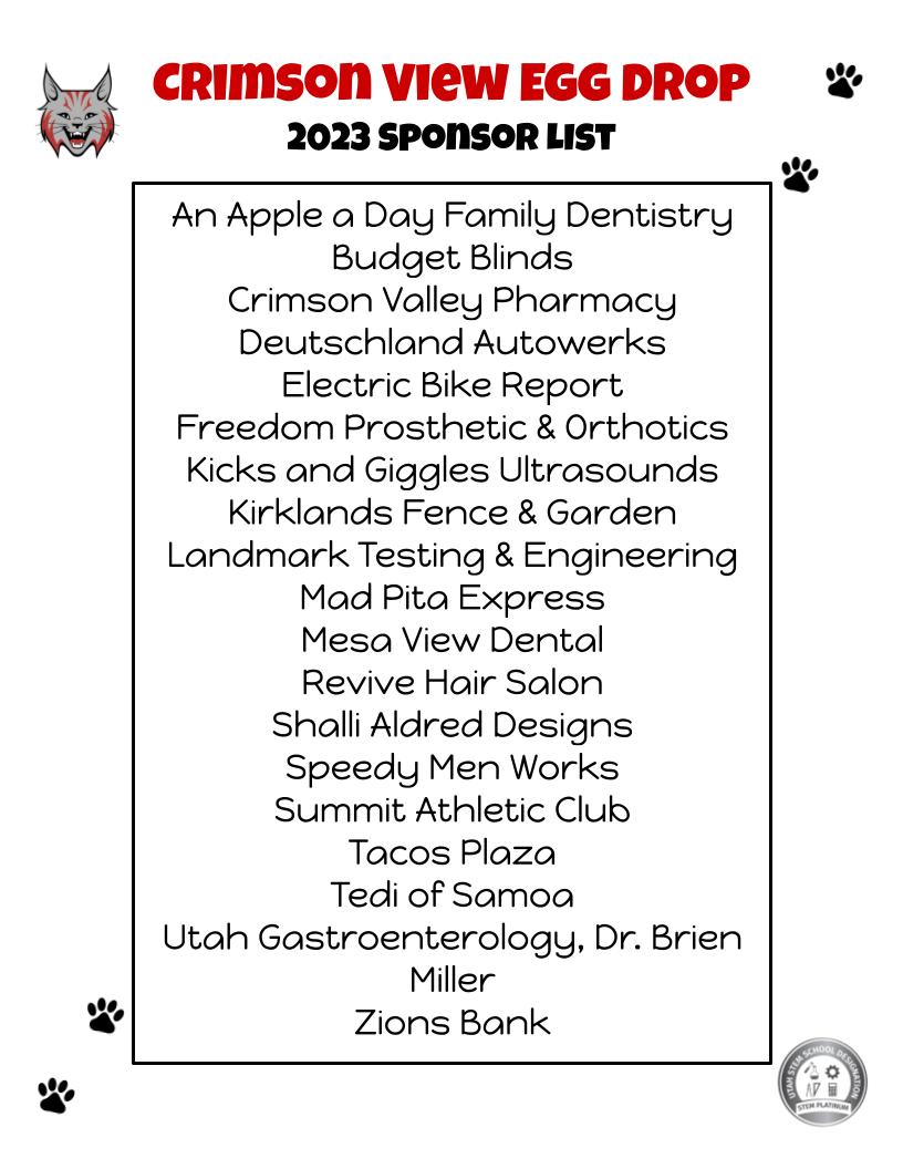 list of egg drop sponsors: An Apple a Day Family Dentistry Budget Blinds Crimson Valley Pharmacy Deutschland Autowerks Electric Bike Report Freedom Prosthetic & Orthotics Kicks and Giggles Ultrasounds Kirklands Fence & Garden Landmark Testing & Engineering Mad Pita Express Mesa View Dental Revive Hair Salon Shalli Aldred Designs Speedy Men Works Summit Athletic Club Tacos Plaza Tedi of Samoa Utah Gastroenterology, Dr. Brien Miller Zions Bank